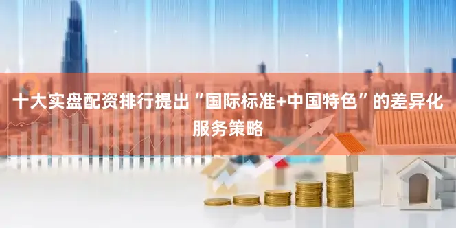 十大实盘配资排行提出“国际标准+中国特色”的差异化服务策略