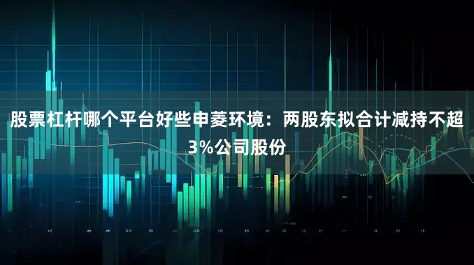 股票杠杆哪个平台好些申菱环境：两股东拟合计减持不超3%公司股份