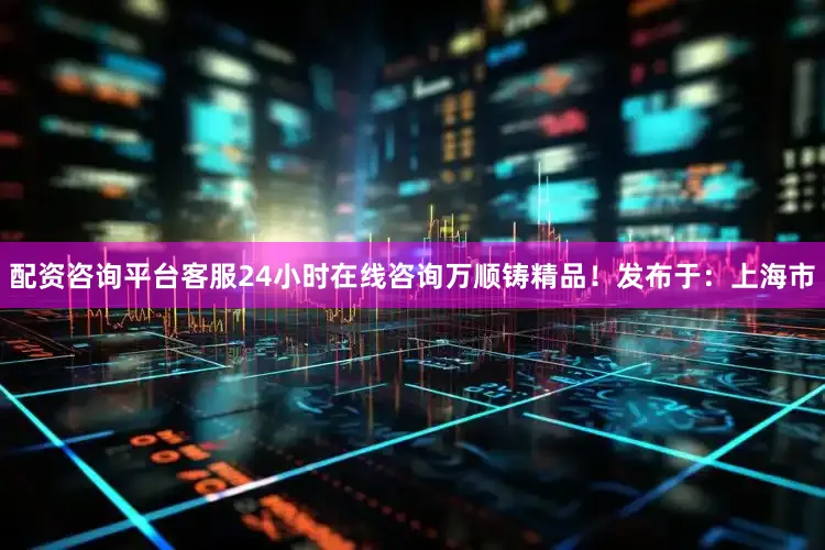 配资咨询平台客服24小时在线咨询万顺铸精品！发布于：上海市