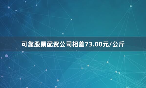可靠股票配资公司相差73.00元/公斤