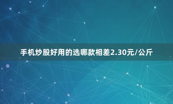 手机炒股好用的选哪款相差2.30元/公斤