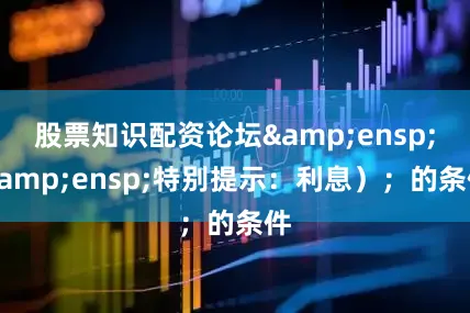 股票知识配资论坛&ensp;&ensp;特别提示：利息）；的条件