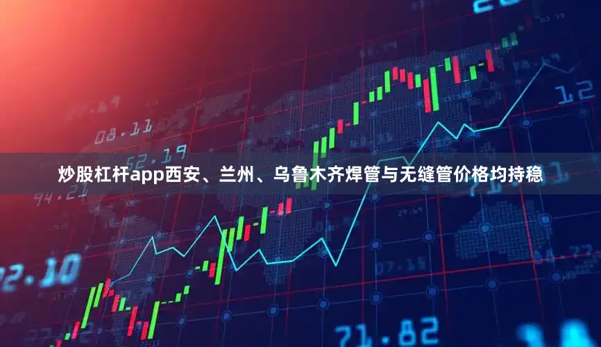 炒股杠杆app西安、兰州、乌鲁木齐焊管与无缝管价格均持稳