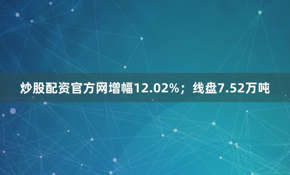 炒股配资官方网增幅12.02%；线盘7.52万吨