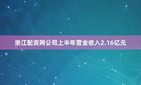 浙江配资网公司上半年营业收入2.16亿元